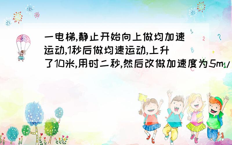 一电梯,静止开始向上做均加速运动,1秒后做均速运动,上升了10米,用时二秒,然后改做加速度为5m/s平方的均减速运动,正