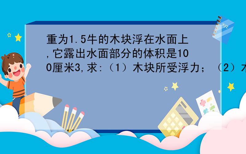 重为1.5牛的木块浮在水面上,它露出水面部分的体积是100厘米3,求:（1）木块所受浮力；（2）木块的体积.