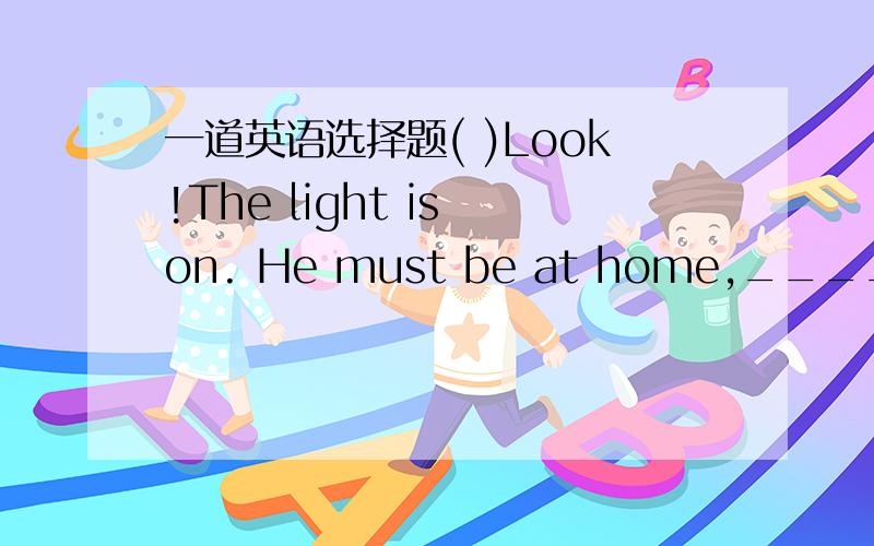 一道英语选择题( )Look!The light is on. He must be at home,_____ he?