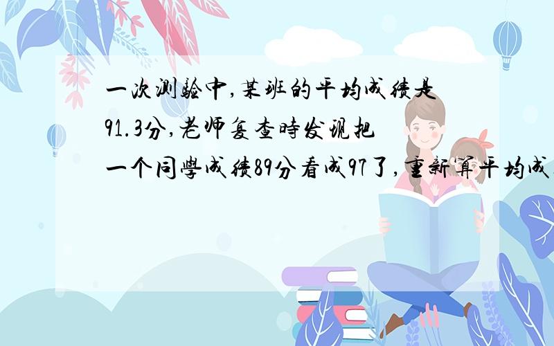 一次测验中,某班的平均成绩是91.3分,老师复查时发现把一个同学成绩89分看成97了,重新算平均成绩是91.1