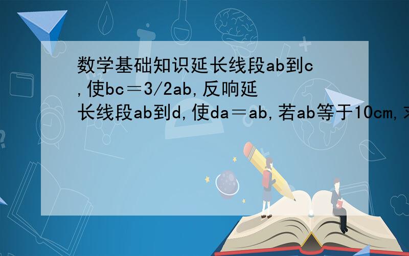 数学基础知识延长线段ab到c,使bc＝3/2ab,反响延长线段ab到d,使da＝ab,若ab等于10cm,求dc