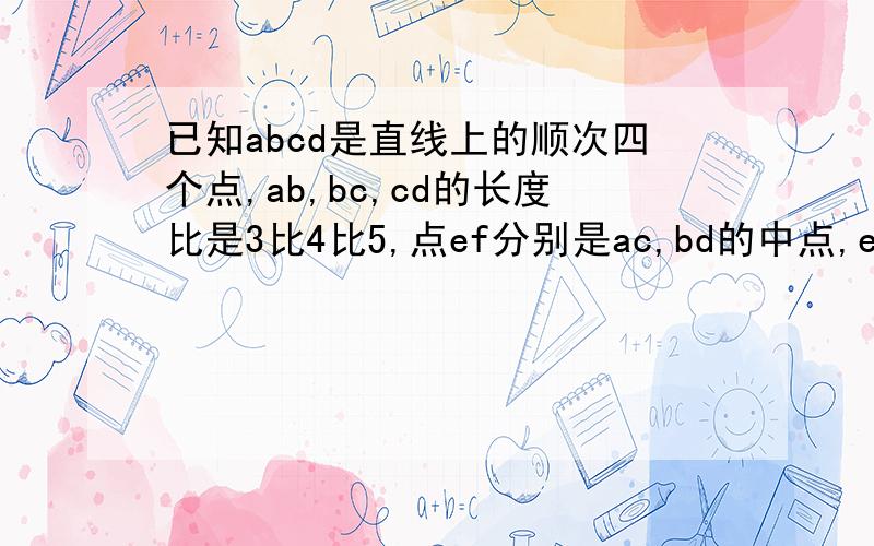 已知abcd是直线上的顺次四个点,ab,bc,cd的长度比是3比4比5,点ef分别是ac,bd的中点,ef等于8cm,求