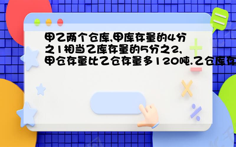 甲乙两个仓库,甲库存量的4分之1相当乙库存量的5分之2,甲仓存量比乙仓存量多120吨.乙仓库存量多少吨?