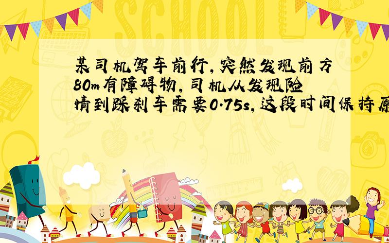 某司机驾车前行,突然发现前方80m有障碍物,司机从发现险情到踩刹车需要0.75s,这段时间保持原速 （见下）