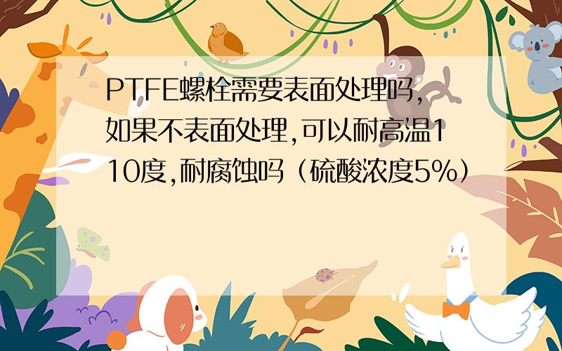 PTFE螺栓需要表面处理吗,如果不表面处理,可以耐高温110度,耐腐蚀吗（硫酸浓度5%）