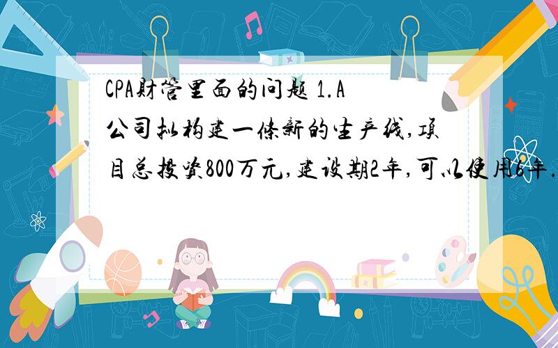 CPA财管里面的问题 1.A公司拟构建一条新的生产线,项目总投资800万元,建设期2年,可以使用6年.若公司要求的年报酬