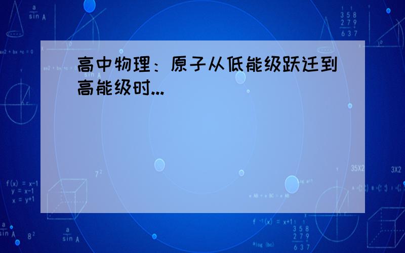 高中物理：原子从低能级跃迁到高能级时...