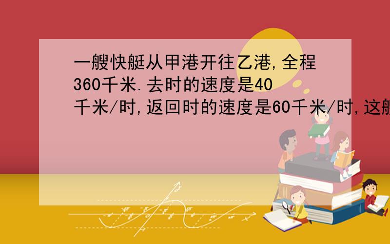 一艘快艇从甲港开往乙港,全程360千米.去时的速度是40千米/时,返回时的速度是60千米/时,这艘快艇往返一