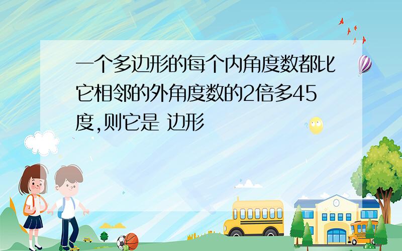 一个多边形的每个内角度数都比它相邻的外角度数的2倍多45度,则它是 边形