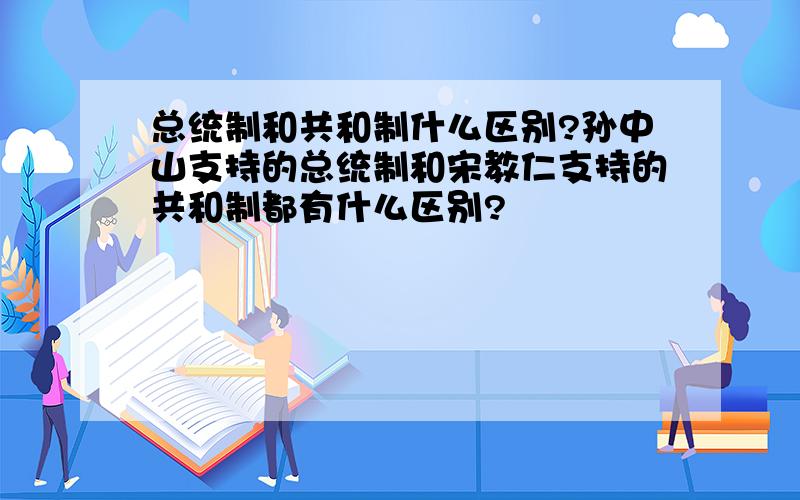 总统制和共和制什么区别?孙中山支持的总统制和宋教仁支持的共和制都有什么区别?