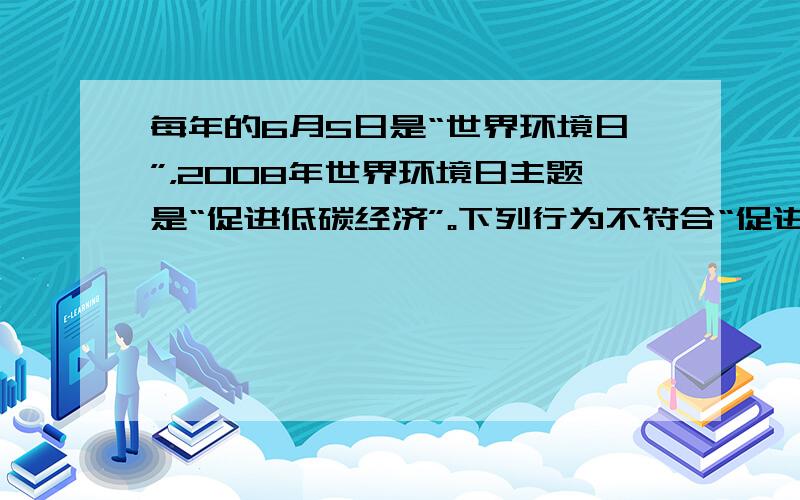 每年的6月5日是“世界环境日”，2008年世界环境日主题是“促进低碳经济”。下列行为不符合“促进低碳经济”宗旨的是 A．