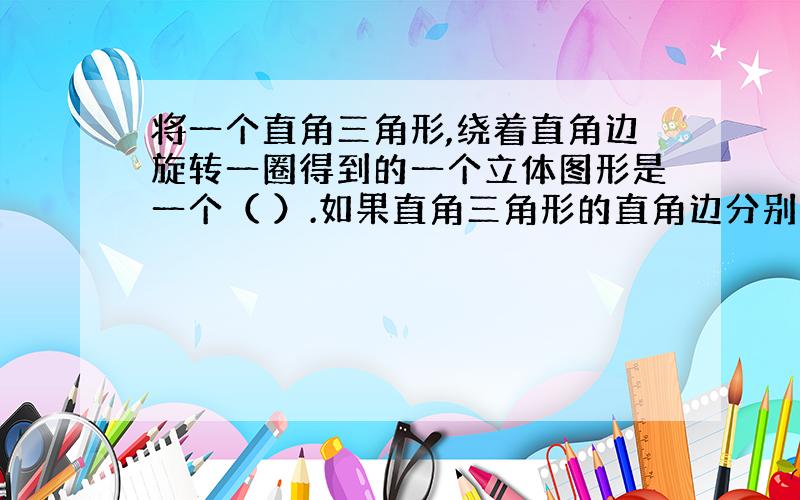 将一个直角三角形,绕着直角边旋转一圈得到的一个立体图形是一个（ ）.如果直角三角形的直角边分别是3CM和4CM,绕4CM