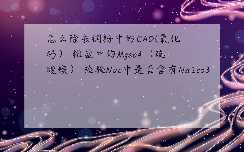 怎么除去铜粉中的CAO(氧化钙） 粗盐中的Mgso4（硫酸镁） 检验Nac中是否含有Na2co3