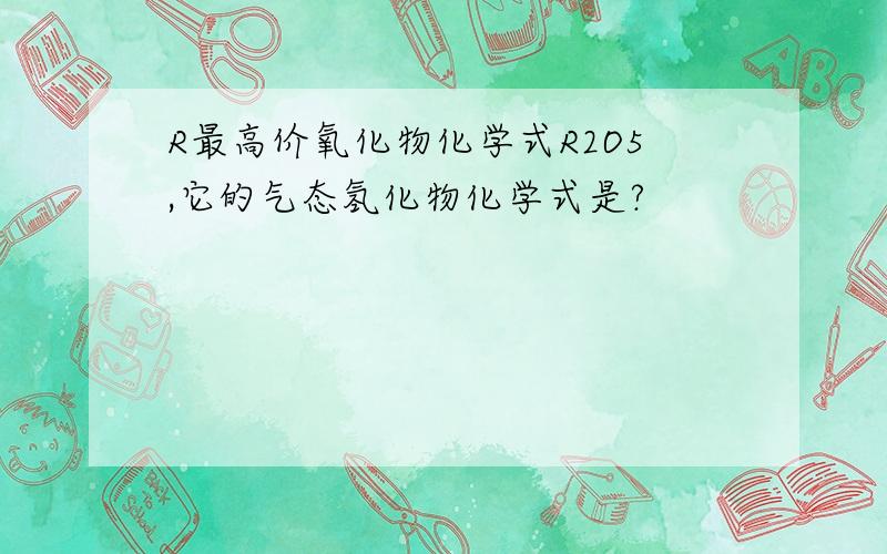 R最高价氧化物化学式R2O5,它的气态氢化物化学式是?