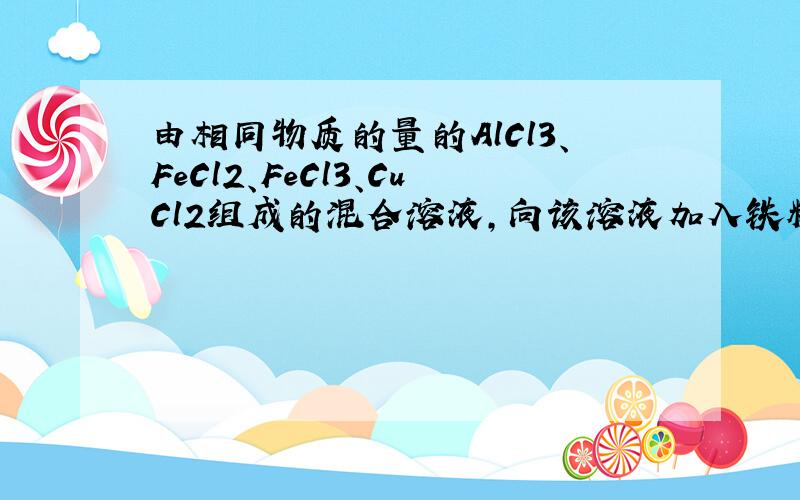 由相同物质的量的AlCl3、FeCl2、FeCl3、CuCl2组成的混合溶液,向该溶液加入铁粉……