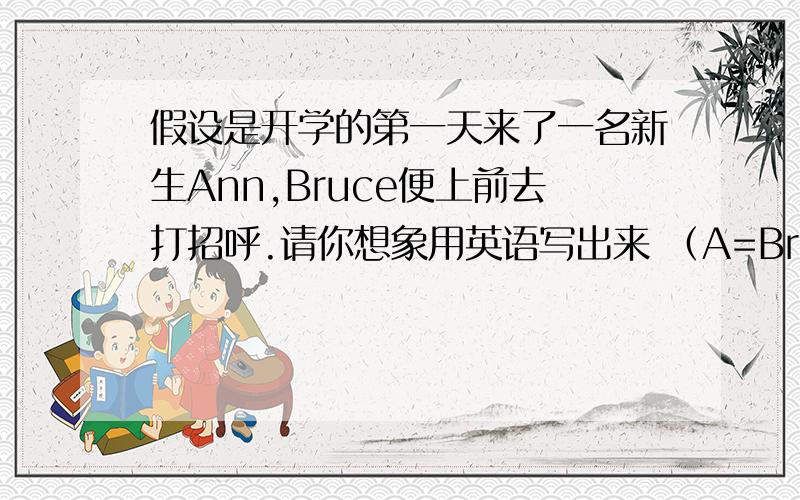 假设是开学的第一天来了一名新生Ann,Bruce便上前去打招呼.请你想象用英语写出来 （A=Bruce B=Ann）要6