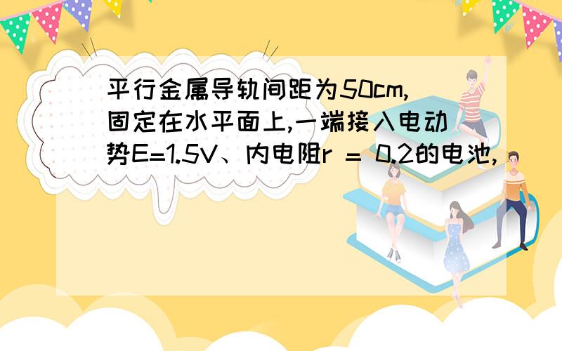 平行金属导轨间距为50cm,固定在水平面上,一端接入电动势E=1.5V、内电阻r = 0.2的电池,