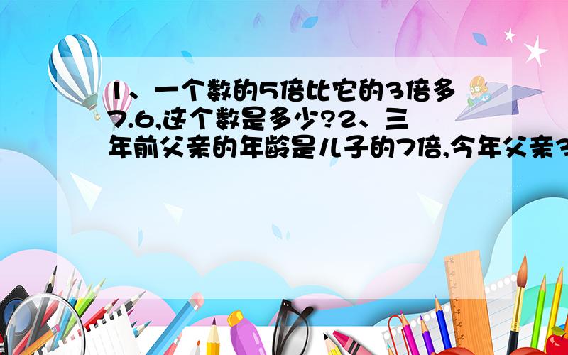 1、一个数的5倍比它的3倍多7.6,这个数是多少?2、三年前父亲的年龄是儿子的7倍,今年父亲38.儿子今年...