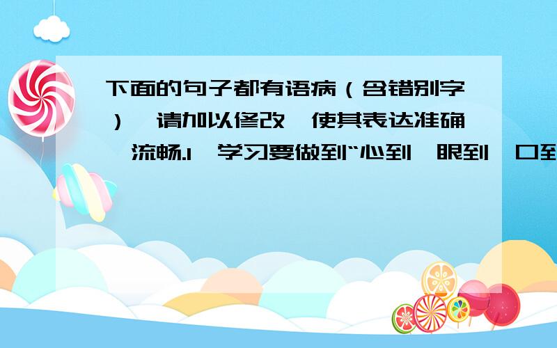 下面的句子都有语病（含错别字）,请加以修改,使其表达准确、流畅.1、学习要做到“心到、眼到、口到