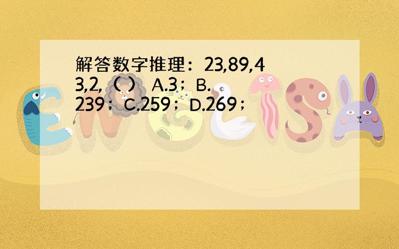 解答数字推理：23,89,43,2,（ ） A.3；B.239；C.259；D.269；