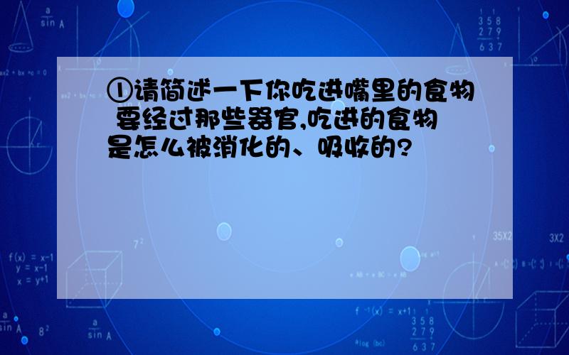 ①请简述一下你吃进嘴里的食物 要经过那些器官,吃进的食物是怎么被消化的、吸收的?