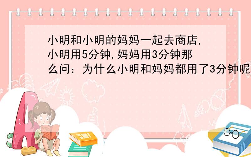 小明和小明的妈妈一起去商店,小明用5分钟,妈妈用3分钟那么问：为什么小明和妈妈都用了3分钟呢?