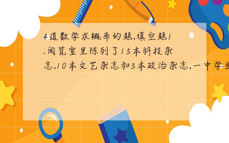 4道数学求概率的题,填空题1.阅览室里陈列了15本科技杂志,10本文艺杂志和5本政治杂志,一中学生从中任取一本阅读,那么