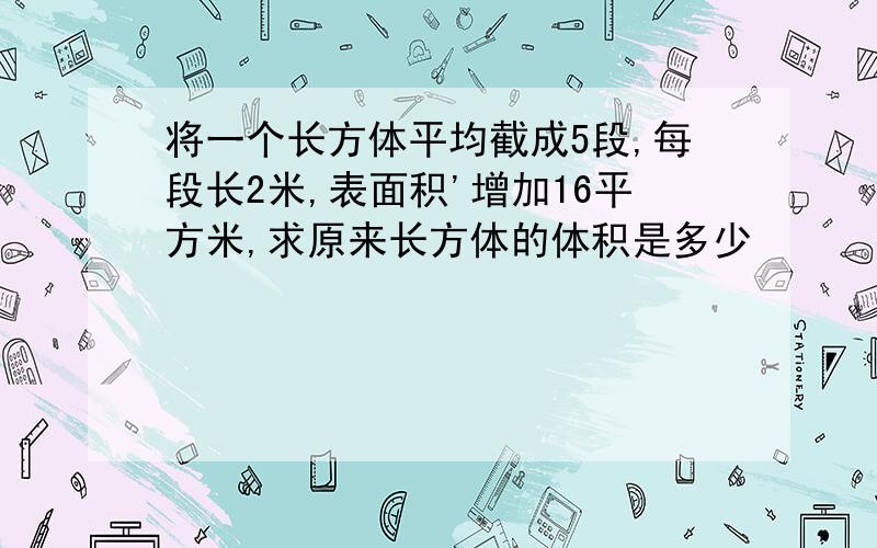 将一个长方体平均截成5段,每段长2米,表面积'增加16平方米,求原来长方体的体积是多少