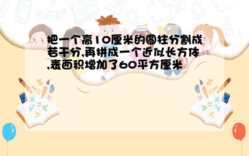 把一个高10厘米的圆柱分割成若干分,再拼成一个近似长方体,表面积增加了60平方厘米