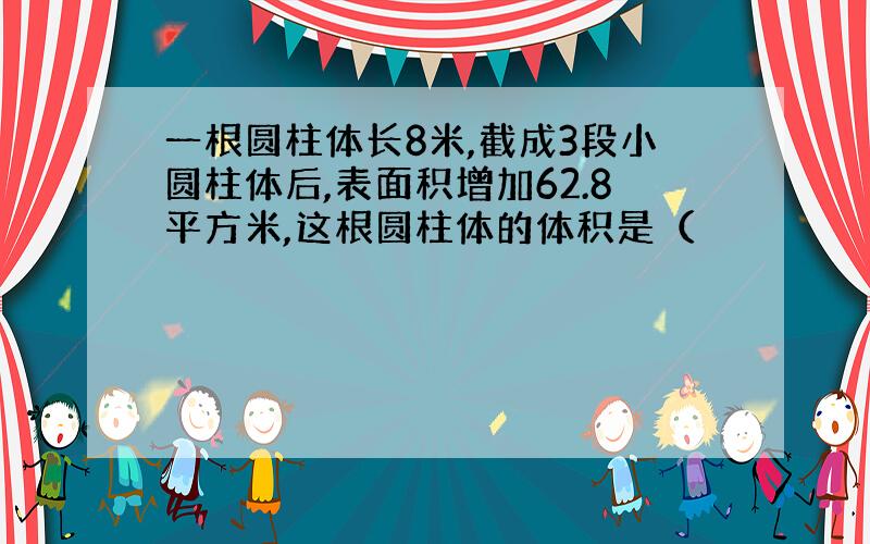 一根圆柱体长8米,截成3段小圆柱体后,表面积增加62.8平方米,这根圆柱体的体积是（