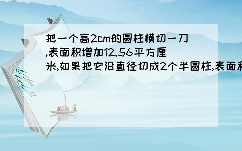 把一个高2cm的圆柱横切一刀,表面积增加12.56平方厘米,如果把它沿直径切成2个半圆柱,表面积增加多少?