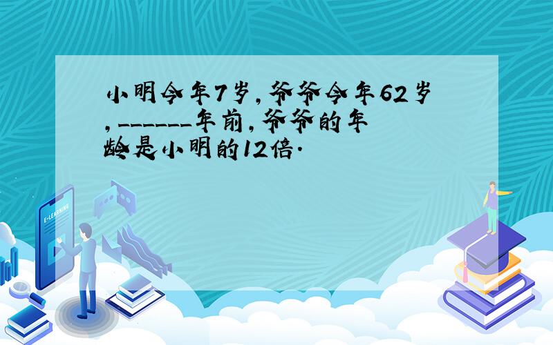 小明今年7岁，爷爷今年62岁，______年前，爷爷的年龄是小明的12倍．