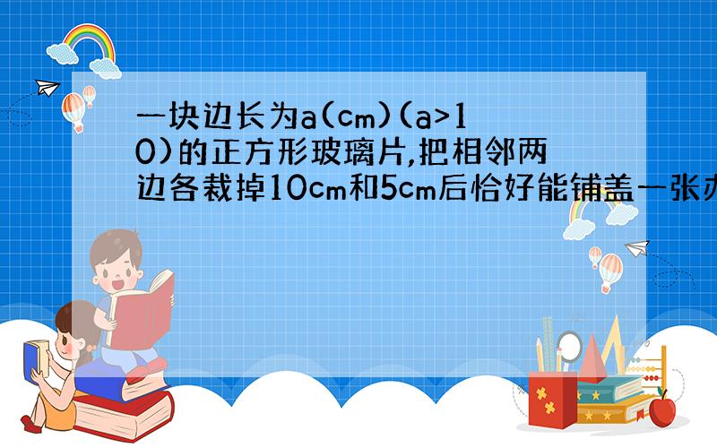 一块边长为a(cm)(a>10)的正方形玻璃片,把相邻两边各裁掉10cm和5cm后恰好能铺盖一张办公桌台面（玻璃与台面大