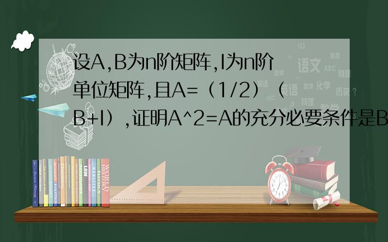 设A,B为n阶矩阵,I为n阶单位矩阵,且A=（1/2）（B+I）,证明A^2=A的充分必要条件是B^=I