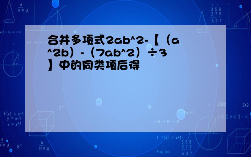 合并多项式2ab^2-【（a^2b）-（7ab^2）÷3】中的同类项后得