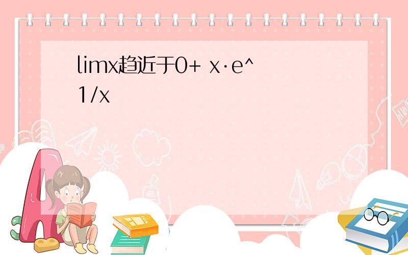 limx趋近于0+ x·e^1/x