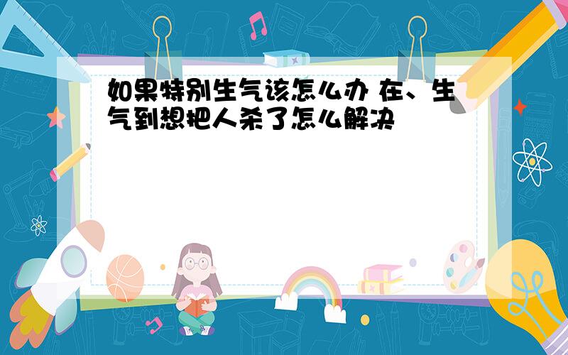 如果特别生气该怎么办 在、生气到想把人杀了怎么解决