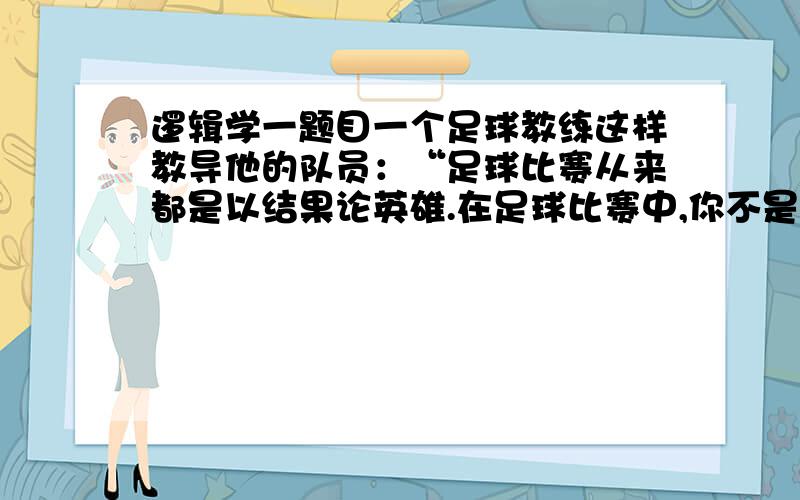 逻辑学一题目一个足球教练这样教导他的队员：“足球比赛从来都是以结果论英雄.在足球比赛中,你不是赢家就是输家；在球迷的眼里