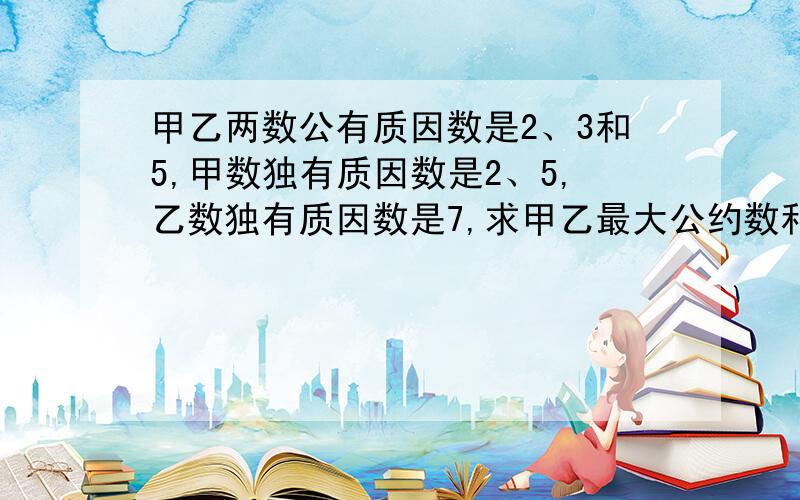 甲乙两数公有质因数是2、3和5,甲数独有质因数是2、5,乙数独有质因数是7,求甲乙最大公约数和最小公倍数