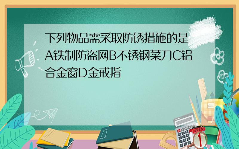 下列物品需采取防锈措施的是 A铁制防盗网B不锈钢菜刀C铝合金窗D金戒指