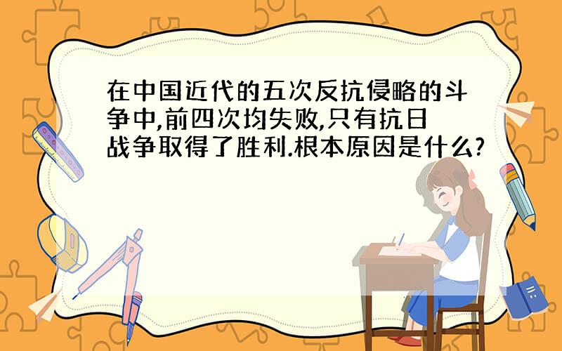 在中国近代的五次反抗侵略的斗争中,前四次均失败,只有抗日战争取得了胜利.根本原因是什么?