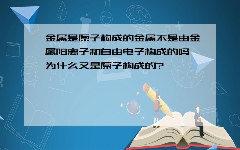 金属是原子构成的金属不是由金属阳离子和自由电子构成的吗,为什么又是原子构成的?