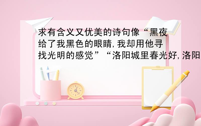 求有含义又优美的诗句像“黑夜给了我黑色的眼睛,我却用他寻找光明的感觉”“洛阳城里春光好,洛阳才子他乡老”