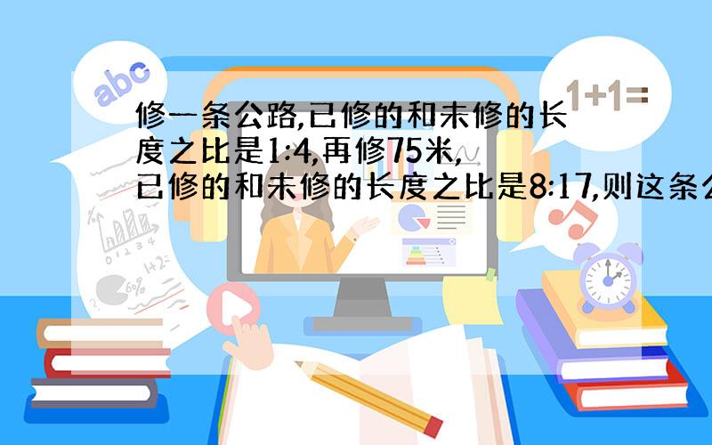 修一条公路,已修的和未修的长度之比是1:4,再修75米,已修的和未修的长度之比是8:17,则这条公路长（ ）米.