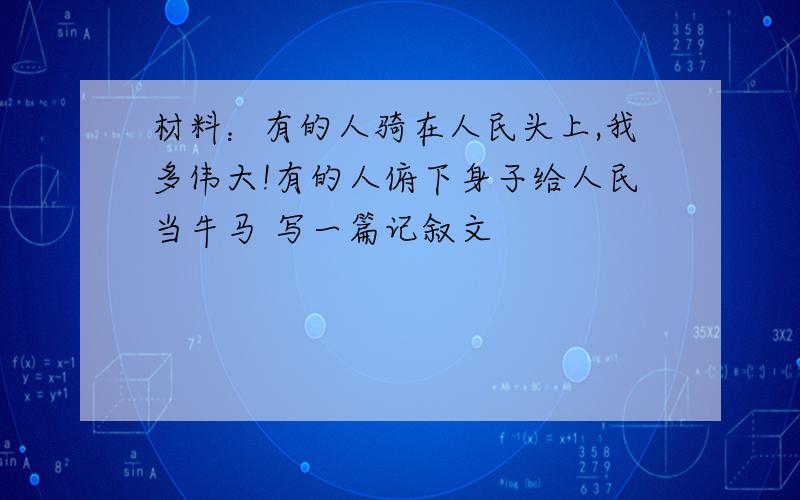 材料：有的人骑在人民头上,我多伟大!有的人俯下身子给人民当牛马 写一篇记叙文