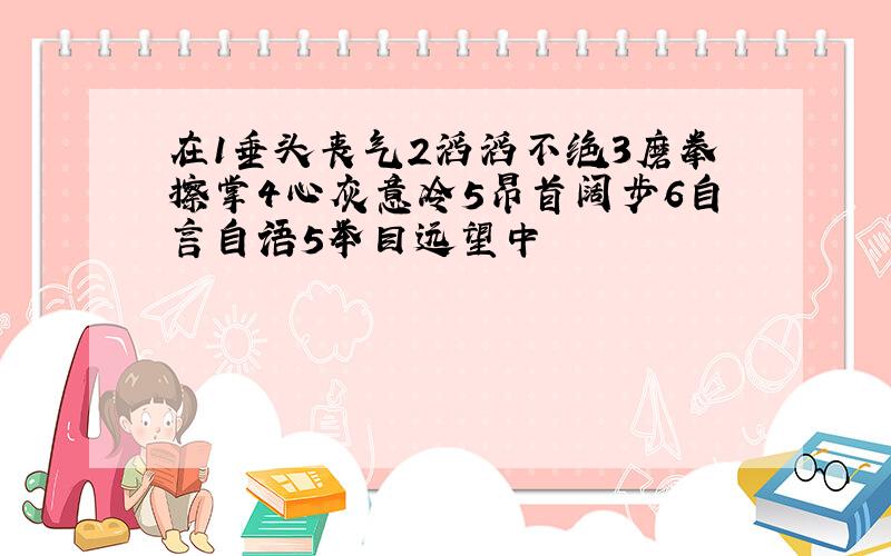 在1垂头丧气2滔滔不绝3磨拳擦掌4心灰意冷5昂首阔步6自言自语5举目远望中