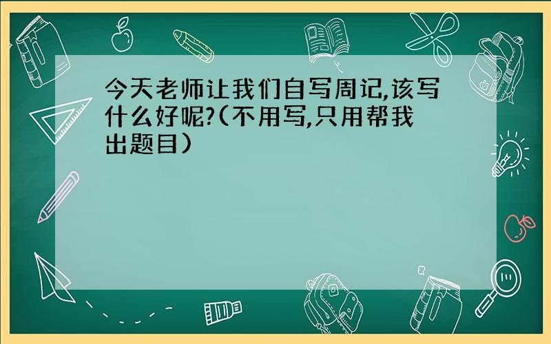 今天老师让我们自写周记,该写什么好呢?(不用写,只用帮我出题目)