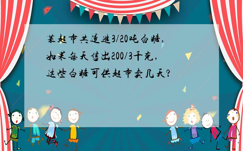 某超市共运进3/20吨白糖,如果每天售出200/3千克,这些白糖可供超市卖几天?