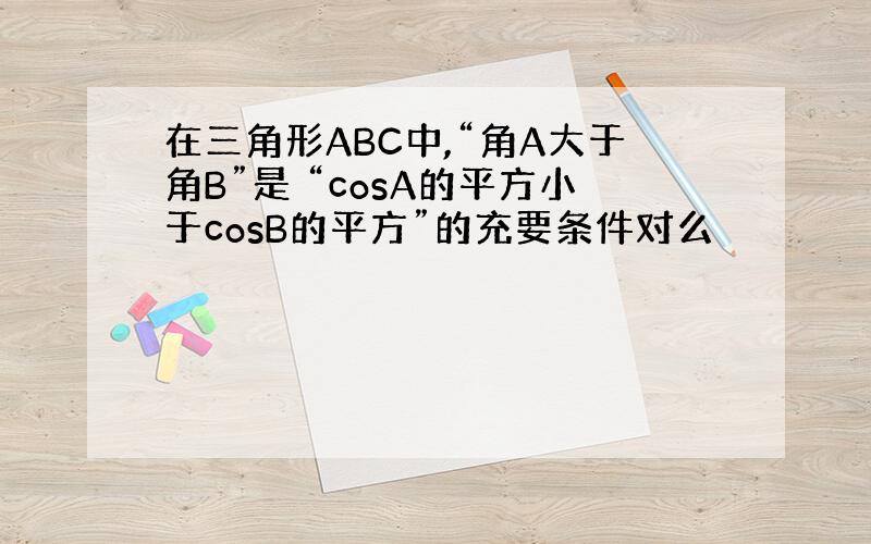 在三角形ABC中,“角A大于角B”是 “cosA的平方小于cosB的平方”的充要条件对么