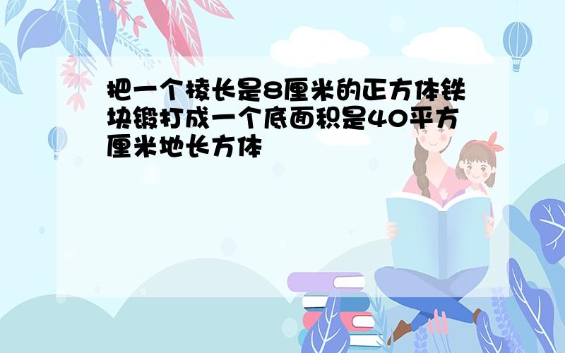 把一个棱长是8厘米的正方体铁块锻打成一个底面积是40平方厘米地长方体